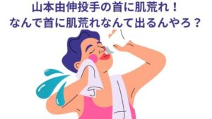 山本由伸投手の首に肌荒れ！なんで首に肌荒れなんて出るんやろ？